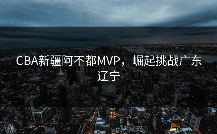 CBA新疆阿不都MVP，崛起挑战广东辽宁