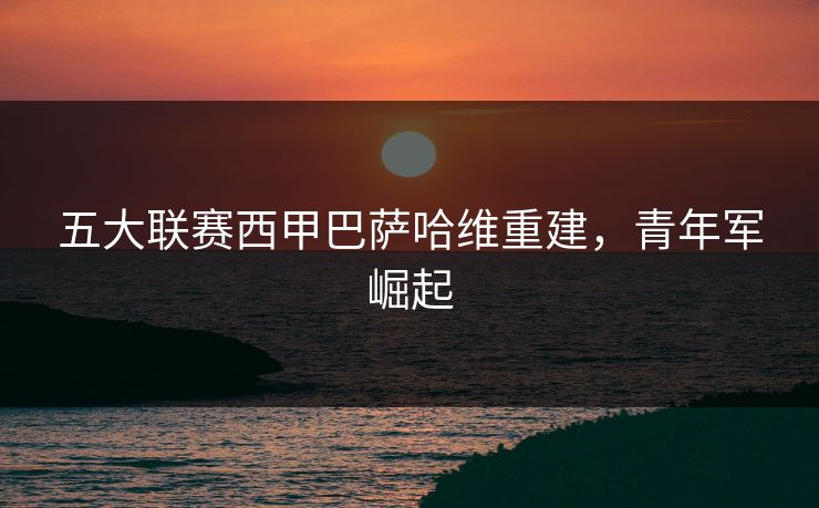 五大联赛西甲巴萨哈维重建，青年军崛起