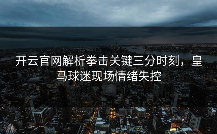 开云官网解析拳击关键三分时刻，皇马球迷现场情绪失控