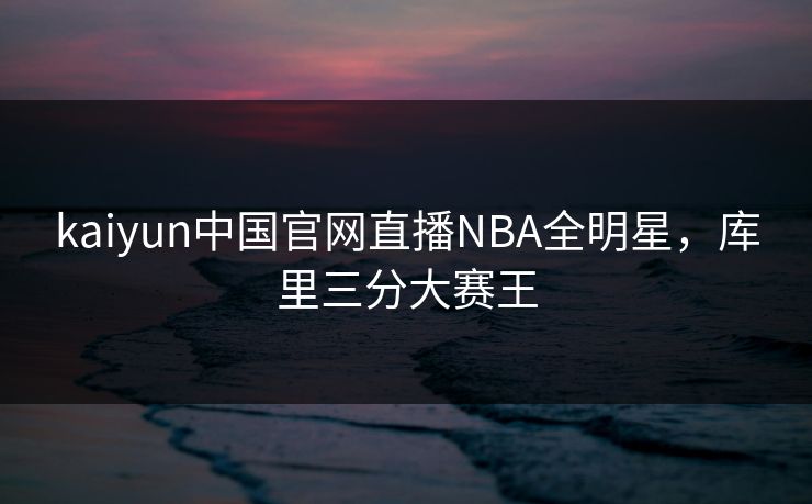 kaiyun中国官网直播NBA全明星，库里三分大赛王