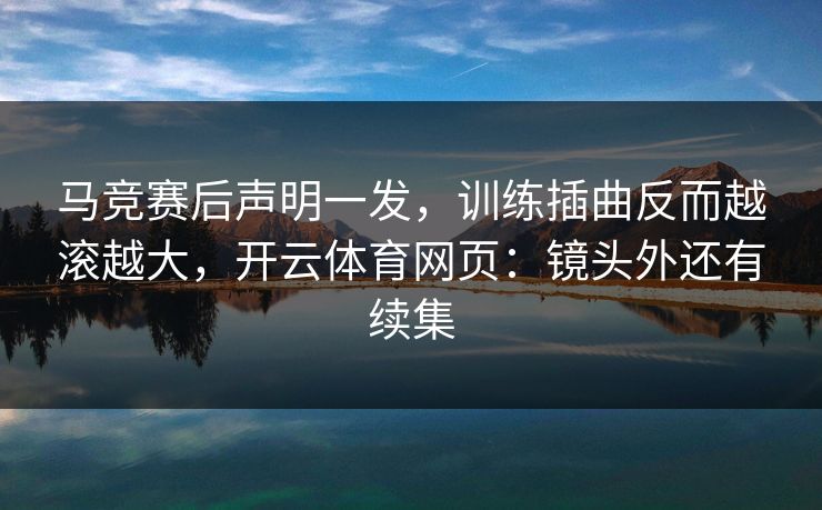 马竞赛后声明一发，训练插曲反而越滚越大，开云体育网页：镜头外还有续集