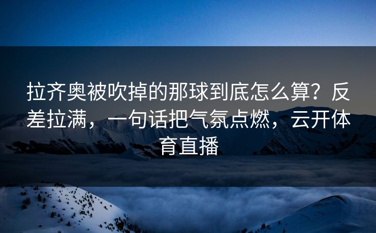 拉齐奥被吹掉的那球到底怎么算？反差拉满，一句话把气氛点燃，云开体育直播