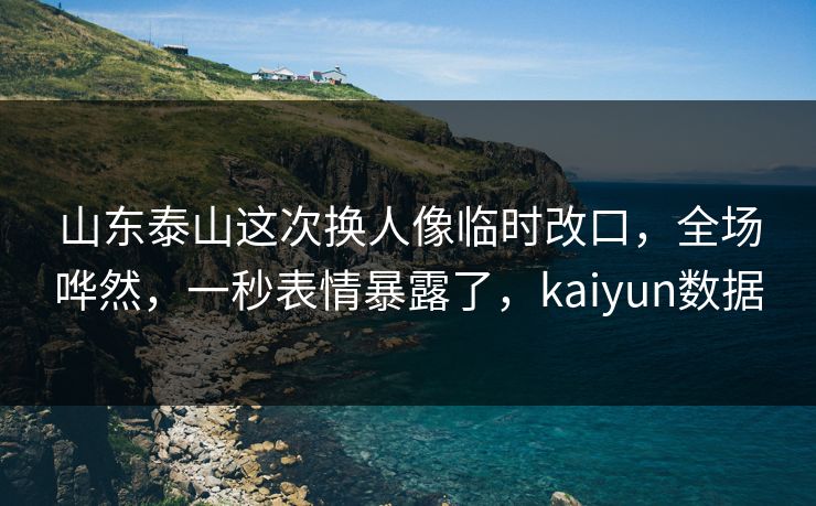 山东泰山这次换人像临时改口，全场哗然，一秒表情暴露了，kaiyun数据