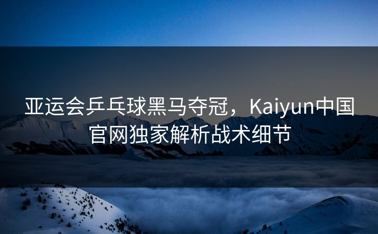 亚运会乒乓球黑马夺冠，Kaiyun中国官网独家解析战术细节