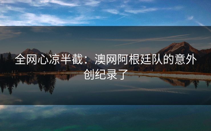 全网心凉半截:澳网阿根廷队的意外创纪录了 全网心凉半截:澳网阿根廷队的意外创纪录了