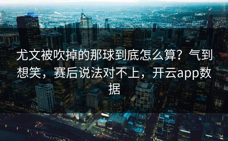 尤文被吹掉的那球到底怎么算？气到想笑，赛后说法对不上，开云app数据