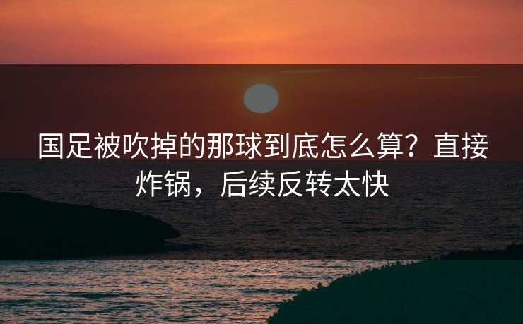 国足被吹掉的那球到底怎么算？直接炸锅，后续反转太快