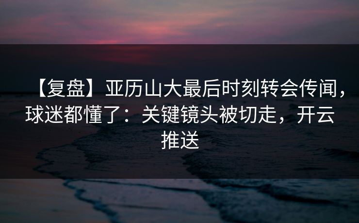 【复盘】亚历山大最后时刻转会传闻,球迷都懂了:关键镜头被切走,开云推送 【复盘】亚历山大最后时刻转会传闻,球迷都懂了:关键镜头被切走,开云推送