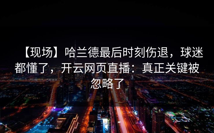 【现场】哈兰德最后时刻伤退，球迷都懂了，开云网页直播：真正关键被忽略了